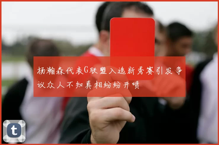 杨瀚森代表G联盟入选新秀赛引发争议众人不知真相纷纷开喷