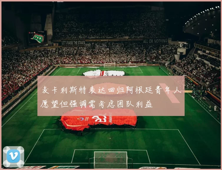 麦卡利斯特表达回归阿根廷青年人愿望但强调需考虑团队利益