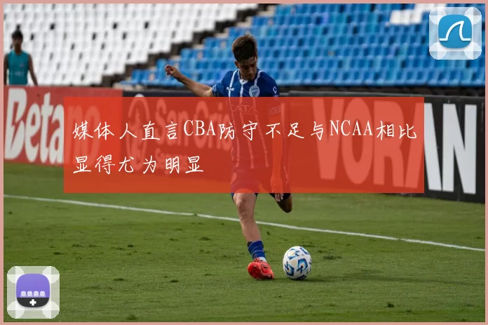 媒体人直言CBA防守不足与NCAA相比显得尤为明显