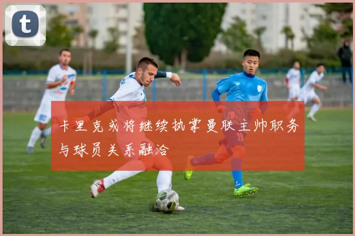 卡里克或将继续执掌曼联主帅职务与球员关系融洽