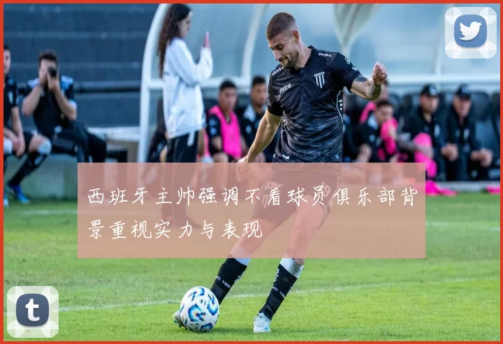 西班牙主帅强调不看球员俱乐部背景重视实力与表现