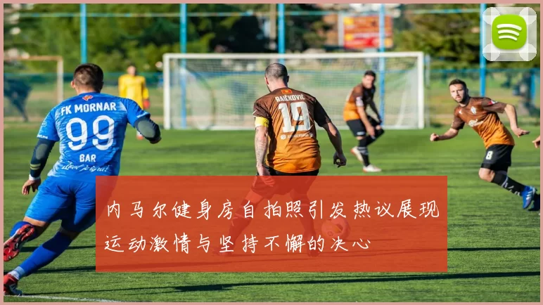 内马尔健身房自拍照引发热议展现运动激情与坚持不懈的决心