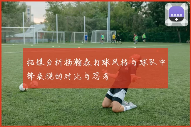 拓媒分析杨瀚森打球风格与球队中锋表现的对比与思考