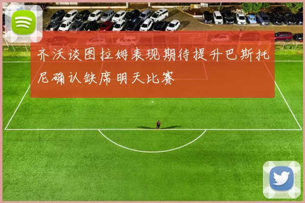齐沃谈图拉姆表现期待提升巴斯托尼确认缺席明天比赛