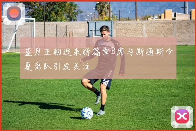 蓝月王朝迎来新篇章B席与斯通斯今夏离队引发关注