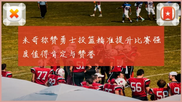米奇称赞勇士投篮精准提升比赛强度值得肯定与赞誉
