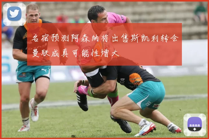 名宿预测阿森纳将出售斯凯利转会曼联成真可能性增大
