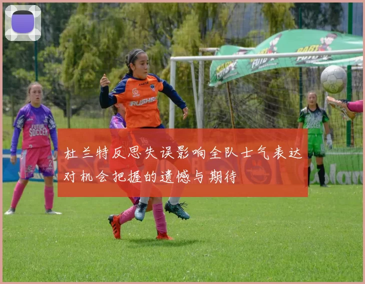 杜兰特反思失误影响全队士气表达对机会把握的遗憾与期待