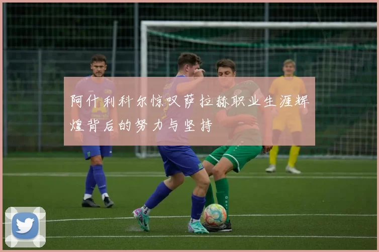 阿什利科尔惊叹萨拉赫职业生涯辉煌背后的努力与坚持