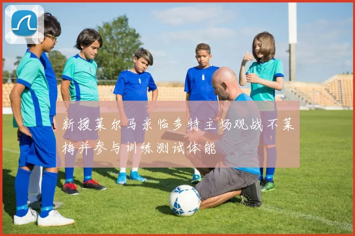 新援莱尔马亲临多特主场观战不莱梅并参与训练测试体能