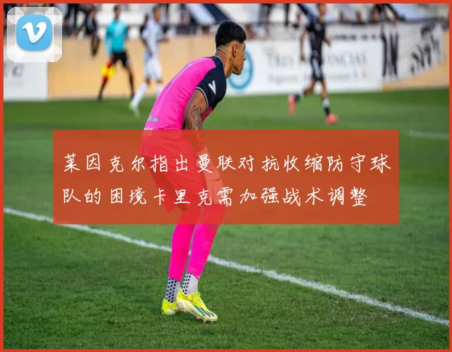 莱因克尔指出曼联对抗收缩防守球队的困境卡里克需加强战术调整