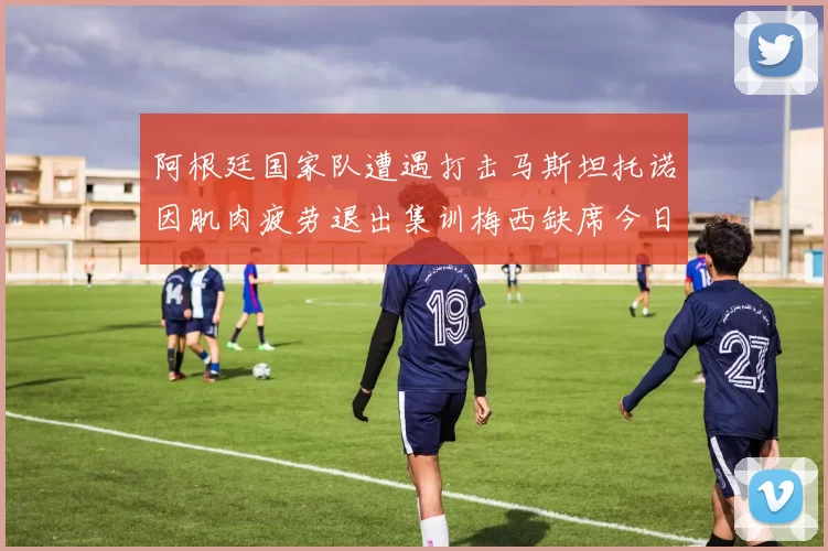 阿根廷国家队遭遇打击马斯坦托诺因肌肉疲劳退出集训梅西缺席今日比赛