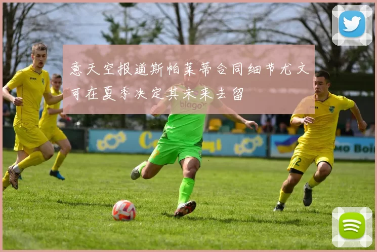 意天空报道斯帕莱蒂合同细节尤文可在夏季决定其未来去留