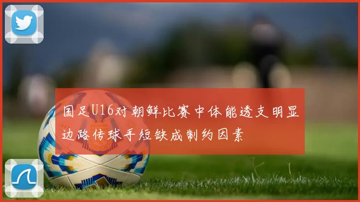 国足U16对朝鲜比赛中体能透支明显边路传球手短缺成制约因素