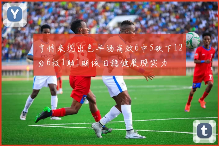 亨特表现出色半场高效6中5砍下12分6板1助1断依旧稳健展现实力