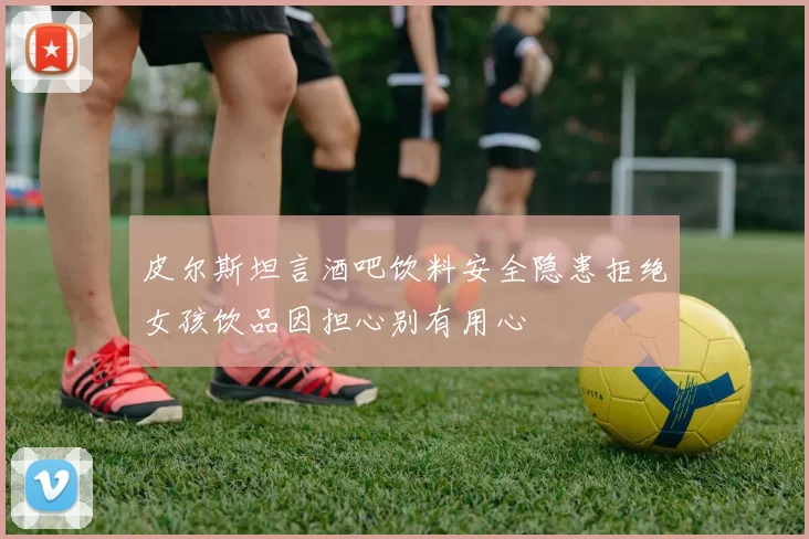 皮尔斯坦言酒吧饮料安全隐患拒绝女孩饮品因担心别有用心