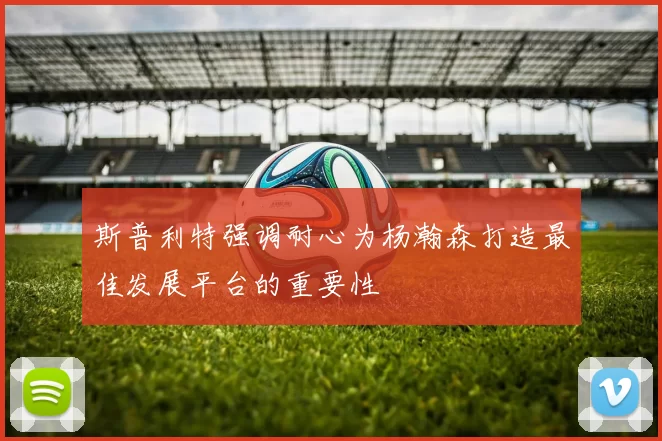 斯普利特强调耐心为杨瀚森打造最佳发展平台的重要性