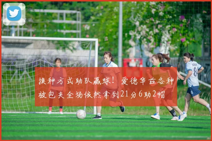 换种方式助队赢球！爱德华兹各种被包夹全场依然拿到21分6助2帽