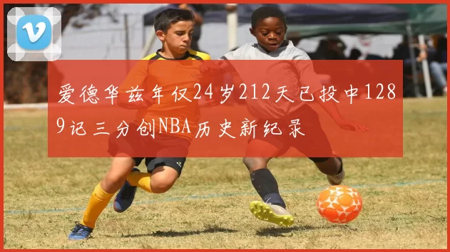 爱德华兹年仅24岁212天已投中1289记三分创NBA历史新纪录