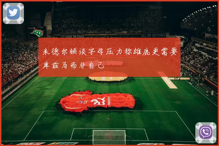 米德尔顿谈字母压力称雄鹿更需要库兹马而非自己